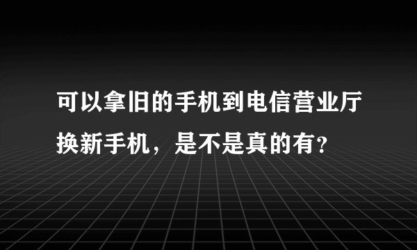 可以拿旧的手机到电信营业厅换新手机，是不是真的有？