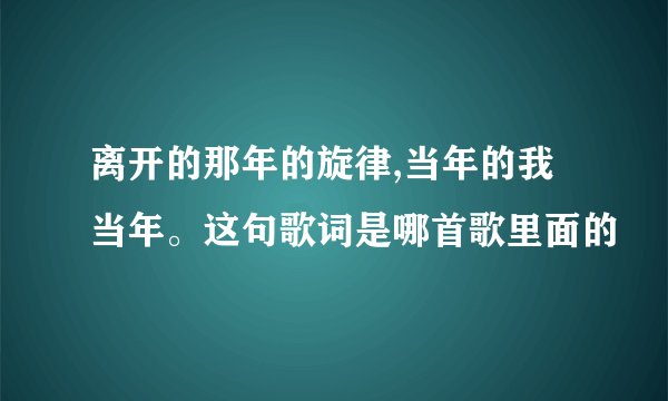 离开的那年的旋律,当年的我当年。这句歌词是哪首歌里面的