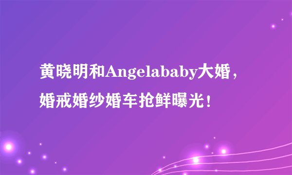 黄晓明和Angelababy大婚，婚戒婚纱婚车抢鲜曝光！