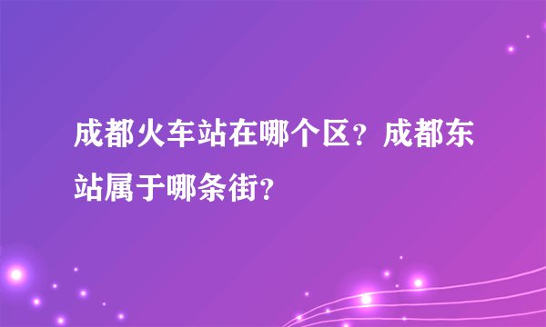 成都火车站在哪个区？成都东站属于哪条街？