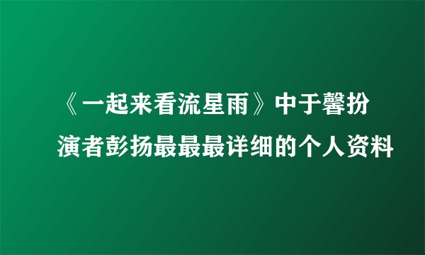 《一起来看流星雨》中于馨扮演者彭扬最最最详细的个人资料