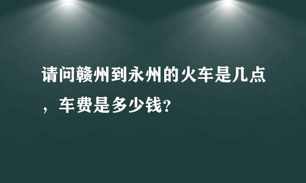 请问赣州到永州的火车是几点，车费是多少钱？