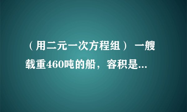 （用二元一次方程组） 一艘载重460吨的船，容积是1000立方米，现有甲种货物450立方米，乙种货物350吨，而