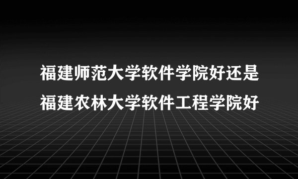 福建师范大学软件学院好还是福建农林大学软件工程学院好