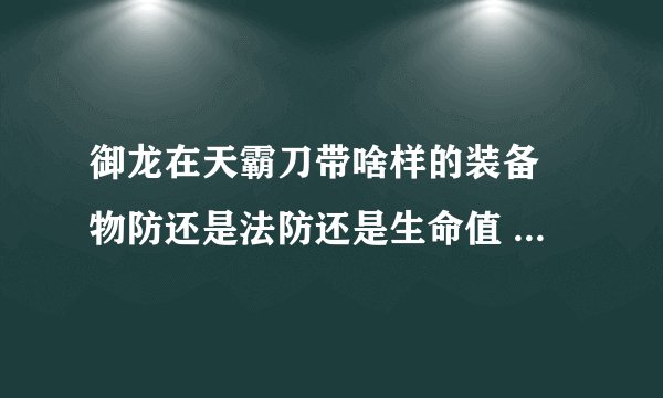 御龙在天霸刀带啥样的装备 物防还是法防还是生命值 具体哪个是物防哪个是法防？带啥样的名将装备