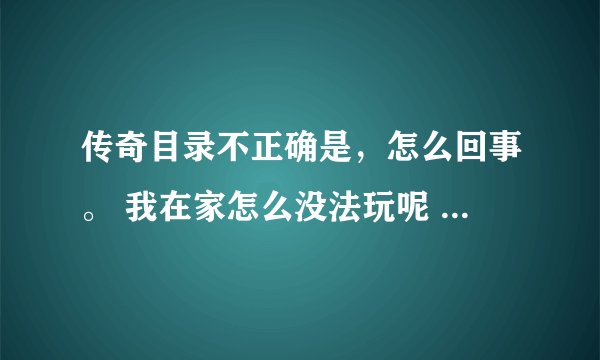 传奇目录不正确是，怎么回事。 我在家怎么没法玩呢 ？？？？