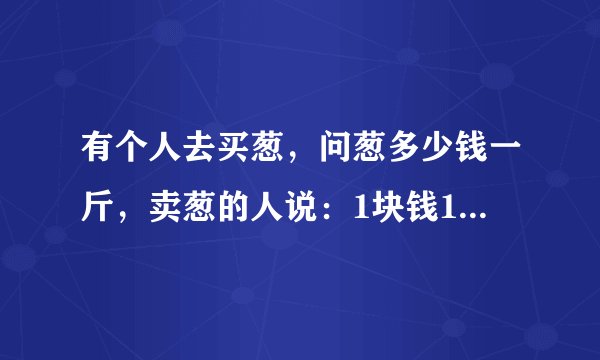 有个人去买葱，问葱多少钱一斤，卖葱的人说：1块钱1斤，这是100斤，要完100元。买葱的人又问：葱