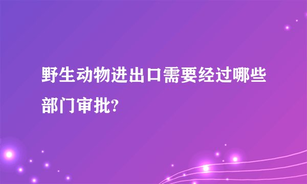 野生动物进出口需要经过哪些部门审批?