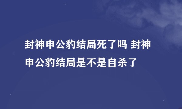 封神申公豹结局死了吗 封神申公豹结局是不是自杀了