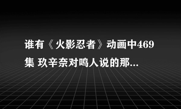 谁有《火影忍者》动画中469集 玖辛奈对鸣人说的那些话的摘抄副本？发给我一份。