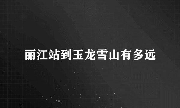 丽江站到玉龙雪山有多远