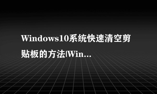 Windows10系统快速清空剪贴板的方法|Windows10系统怎样清空剪贴板