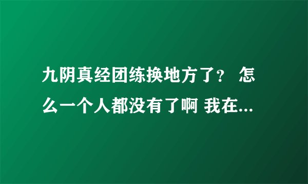 九阴真经团练换地方了？ 怎么一个人都没有了啊 我在武侠1热血江湖
