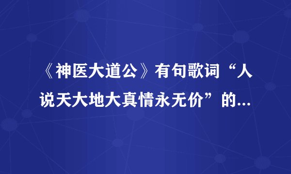 《神医大道公》有句歌词“人说天大地大真情永无价”的歌曲是，歌词又是？我觉得好好听，谁能告诉我啊？