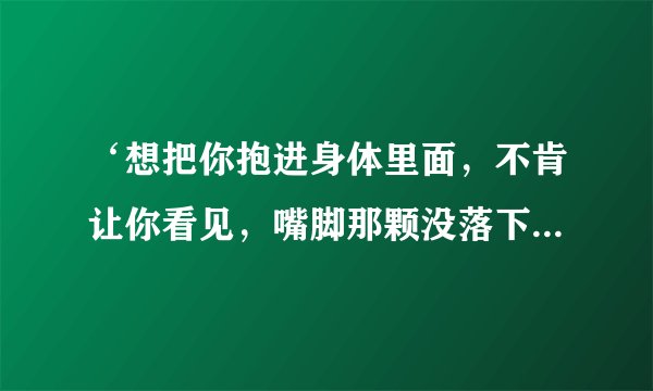 ‘想把你抱进身体里面，不肯让你看见，嘴脚那颗没落下的泪’这句歌词是哪首歌里的？是哪个电视剧里的？