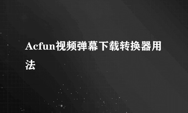 Acfun视频弹幕下载转换器用法