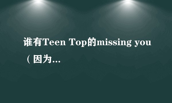 谁有Teen Top的missing you（因为不是你）的音译歌词？有急用