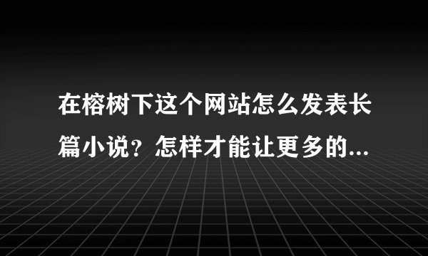 在榕树下这个网站怎么发表长篇小说？怎样才能让更多的人看到？被大家喜欢？有什么要注意的地方么？谢谢谢