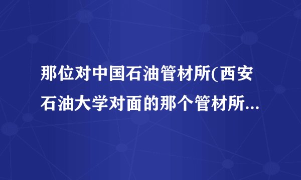那位对中国石油管材所(西安石油大学对面的那个管材所)比较了解