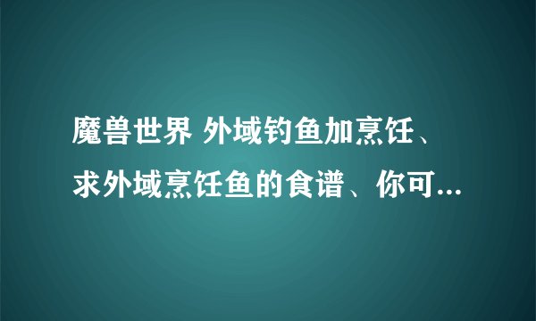 魔兽世界 外域钓鱼加烹饪、求外域烹饪鱼的食谱、你可以复制！但不能乱复制！有经验奉送的直接采取