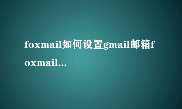 foxmail如何设置gmail邮箱foxmail怎么设置gmail邮箱