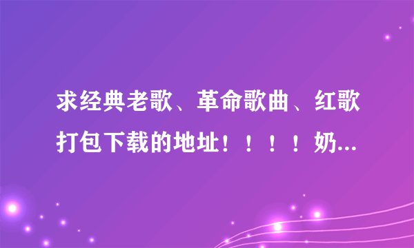 求经典老歌、革命歌曲、红歌打包下载的地址！！！！奶奶辈听的那种。急！！！