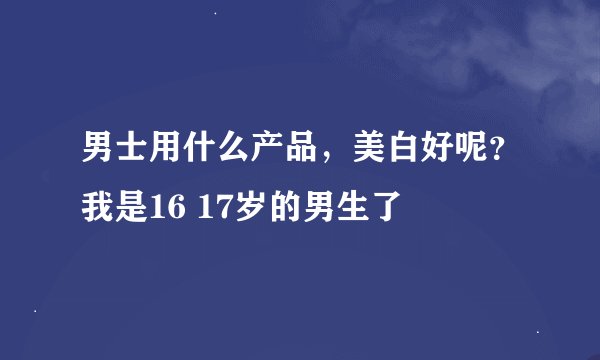 男士用什么产品，美白好呢？我是16 17岁的男生了