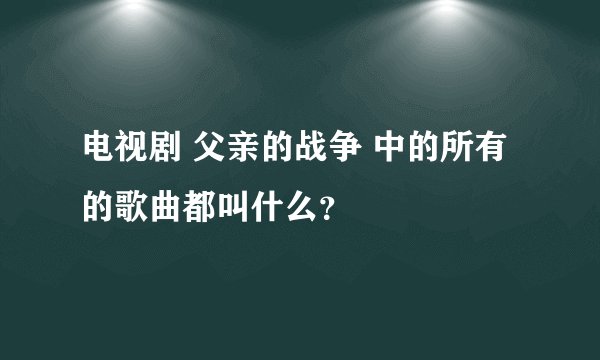 电视剧 父亲的战争 中的所有的歌曲都叫什么？
