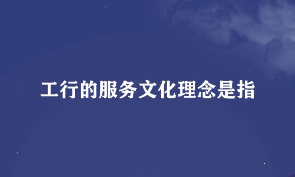 工行的服务文化理念是指