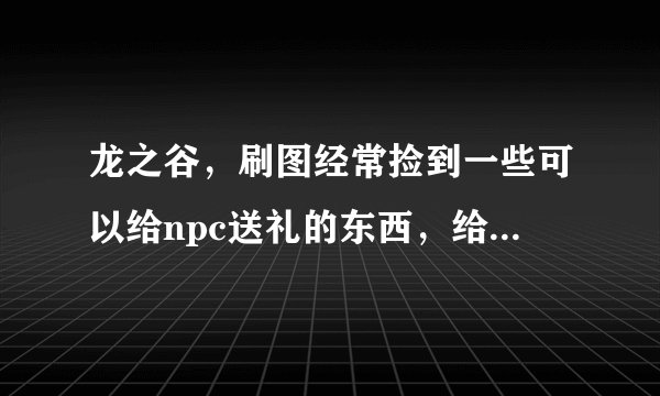 龙之谷，刷图经常捡到一些可以给npc送礼的东西，给npc送礼有什么用啊？这些东西我都买给铁匠了，高手告诉