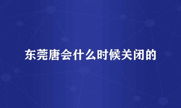 东莞唐会什么时候关闭的