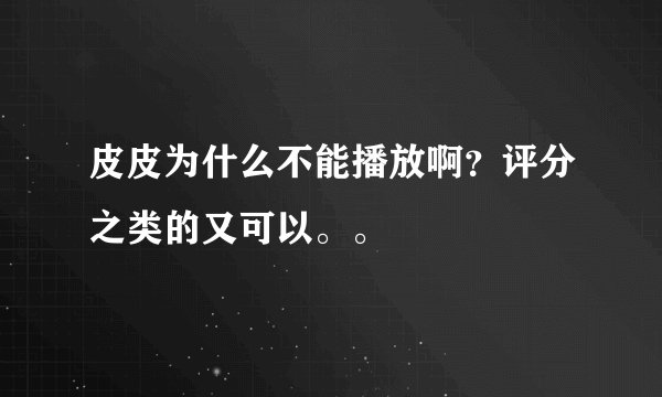 皮皮为什么不能播放啊？评分之类的又可以。。