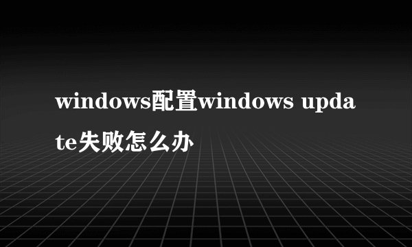 windows配置windows update失败怎么办