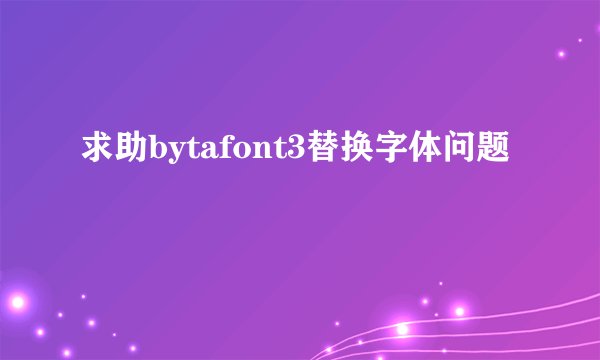 求助bytafont3替换字体问题
