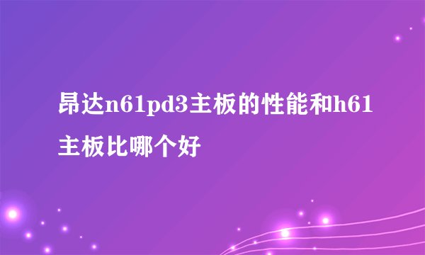 昂达n61pd3主板的性能和h61主板比哪个好