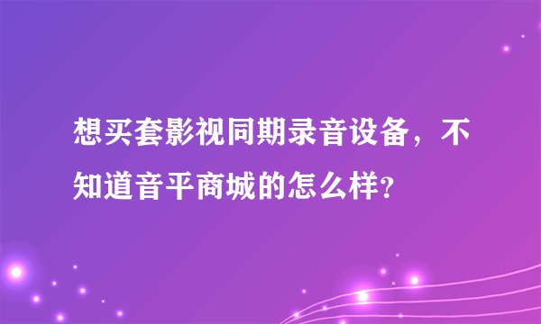 想买套影视同期录音设备，不知道音平商城的怎么样？