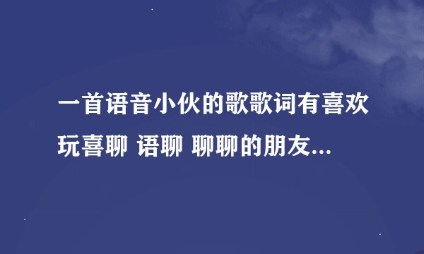 一首语音小伙的歌歌词有喜欢玩喜聊 语聊 聊聊的朋友这歌叫什么名