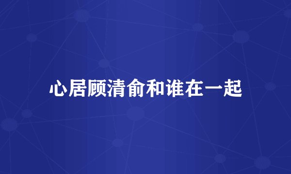 心居顾清俞和谁在一起