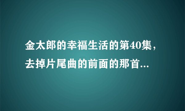 金太郎的幸福生活的第40集，去掉片尾曲的前面的那首歌叫什么名字？