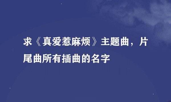 求《真爱惹麻烦》主题曲，片尾曲所有插曲的名字