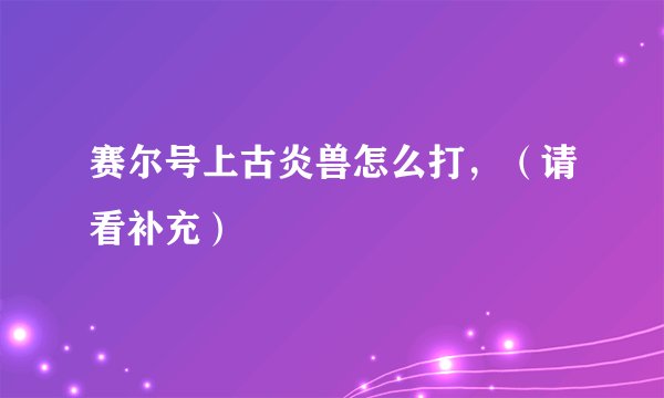 赛尔号上古炎兽怎么打，（请看补充）
