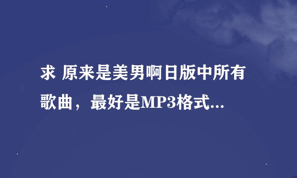 求 原来是美男啊日版中所有 歌曲，最好是MP3格式的，最好还有歌词，万分感谢！