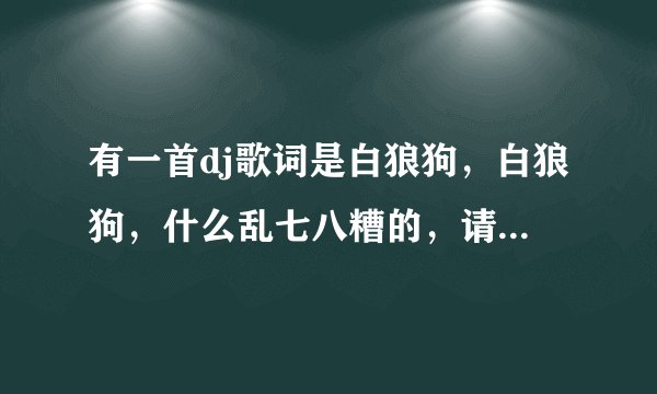 有一首dj歌词是白狼狗，白狼狗，什么乱七八糟的，请问是什么歌