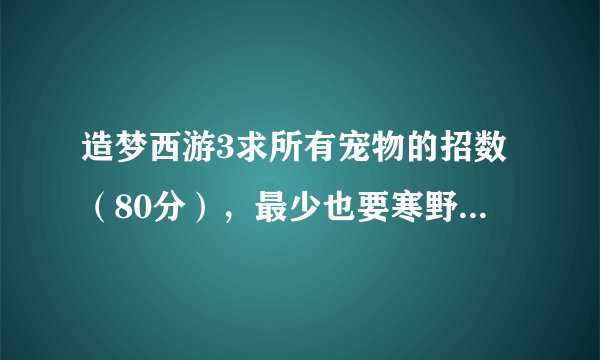 造梦西游3求所有宠物的招数（80分），最少也要寒野和火猿的所有招数（20分）。