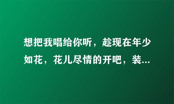 想把我唱给你听，趁现在年少如花，花儿尽情的开吧，装点你的岁月我的枝丫。[这是那首歌的歌词。