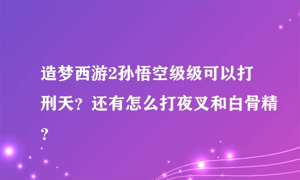造梦西游2孙悟空级级可以打刑天？还有怎么打夜叉和白骨精？