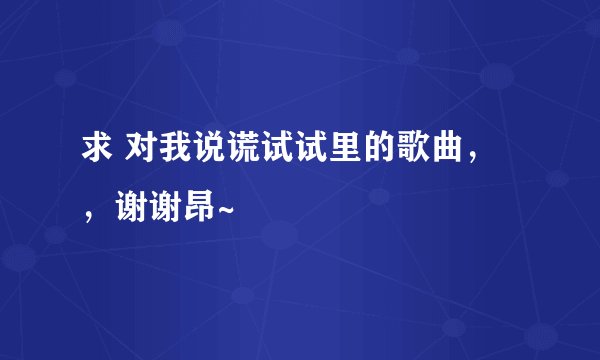 求 对我说谎试试里的歌曲，，谢谢昂~