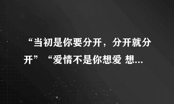 “当初是你要分开，分开就分开”“爱情不是你想爱 想爱就能爱”这是哪首歌里的歌词啊？