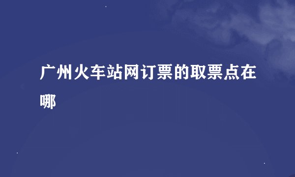 广州火车站网订票的取票点在哪