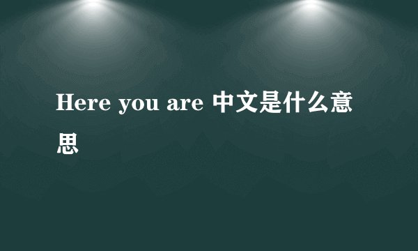 Here you are 中文是什么意思